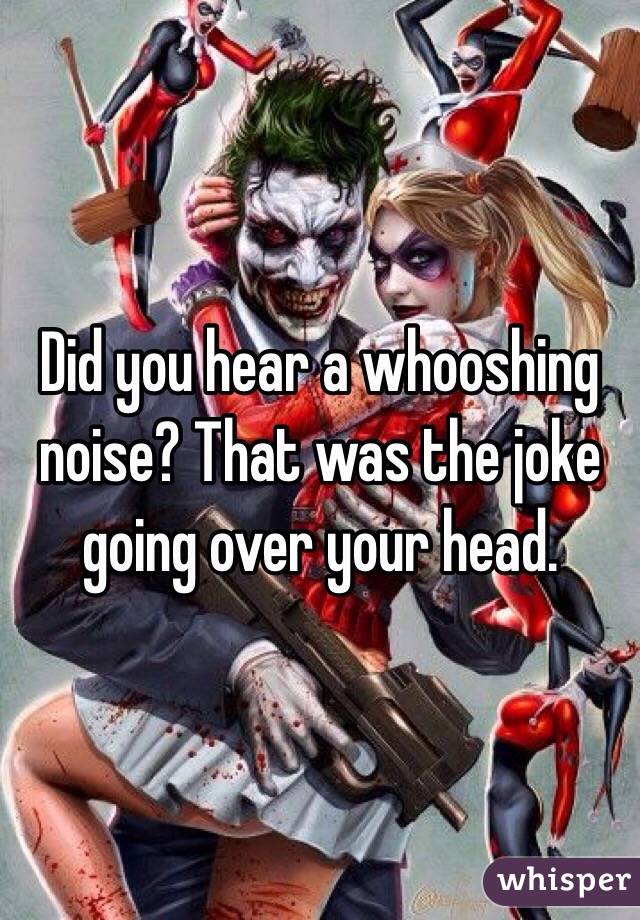Did you hear a whooshing noise? That was the joke going over your head.