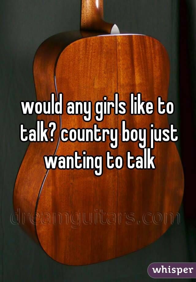 would any girls like to talk? country boy just wanting to talk