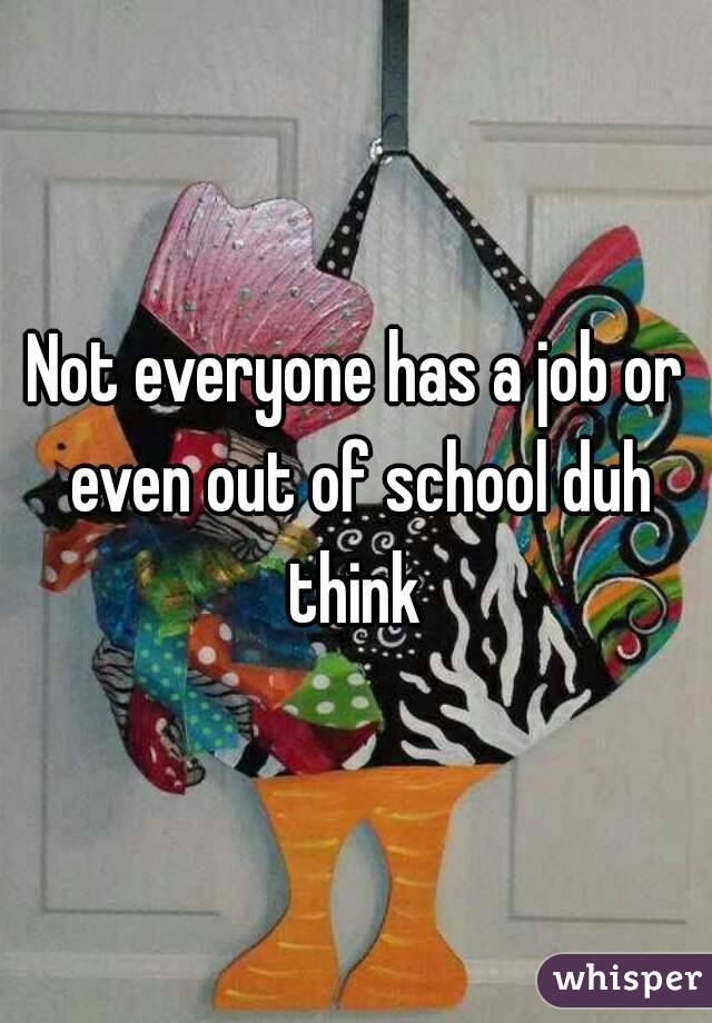 Not everyone has a job or even out of school duh think 