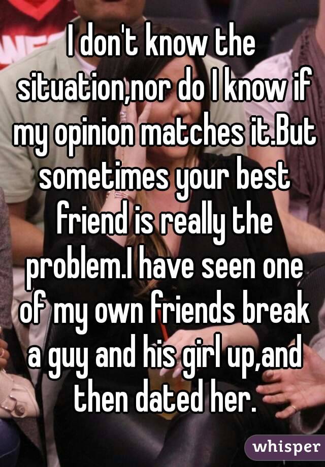 I don't know the situation,nor do I know if my opinion matches it.But sometimes your best friend is really the problem.I have seen one of my own friends break a guy and his girl up,and then dated her.