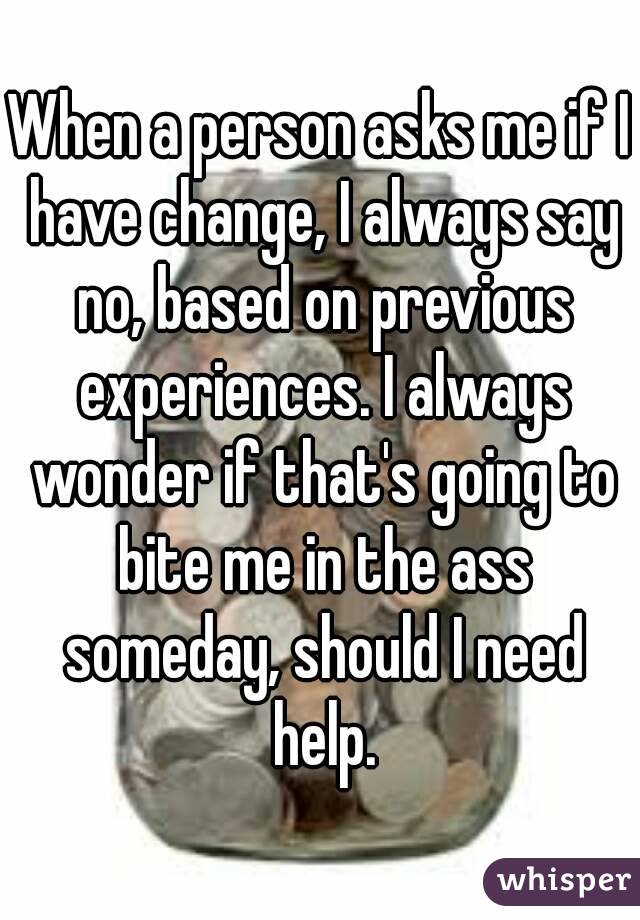 When a person asks me if I have change, I always say no, based on previous experiences. I always wonder if that's going to bite me in the ass someday, should I need help.