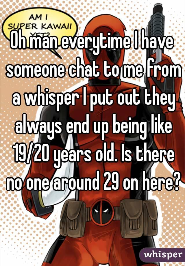 Oh man everytime I have someone chat to me from a whisper I put out they always end up being like 19/20 years old. Is there no one around 29 on here? 