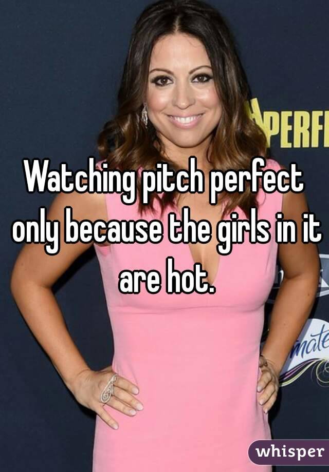 Watching pitch perfect only because the girls in it are hot.