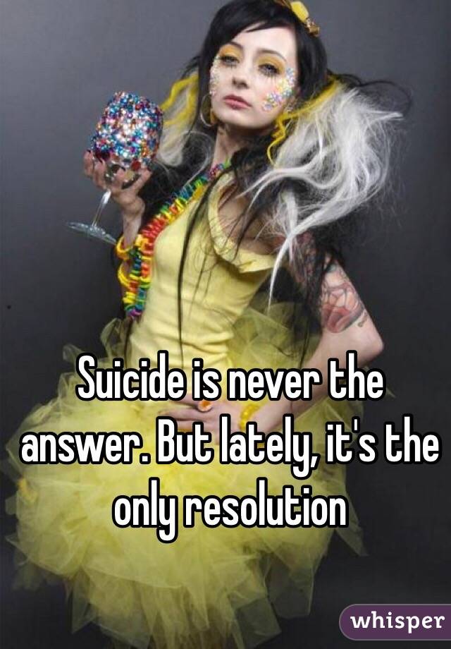 Suicide is never the answer. But lately, it's the only resolution 