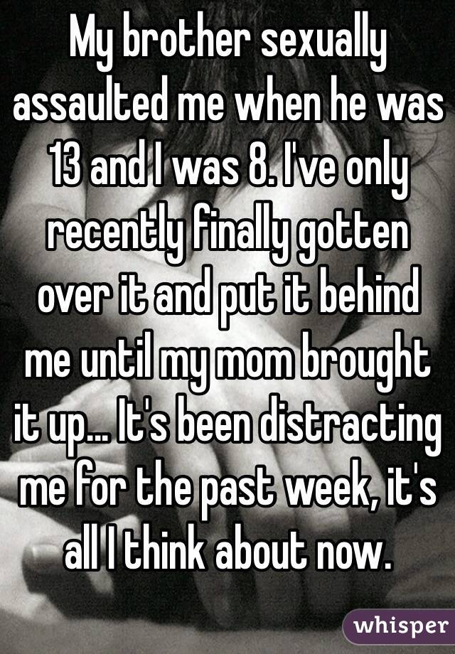 My brother sexually assaulted me when he was 13 and I was 8. I've only recently finally gotten over it and put it behind me until my mom brought it up... It's been distracting me for the past week, it's all I think about now. 