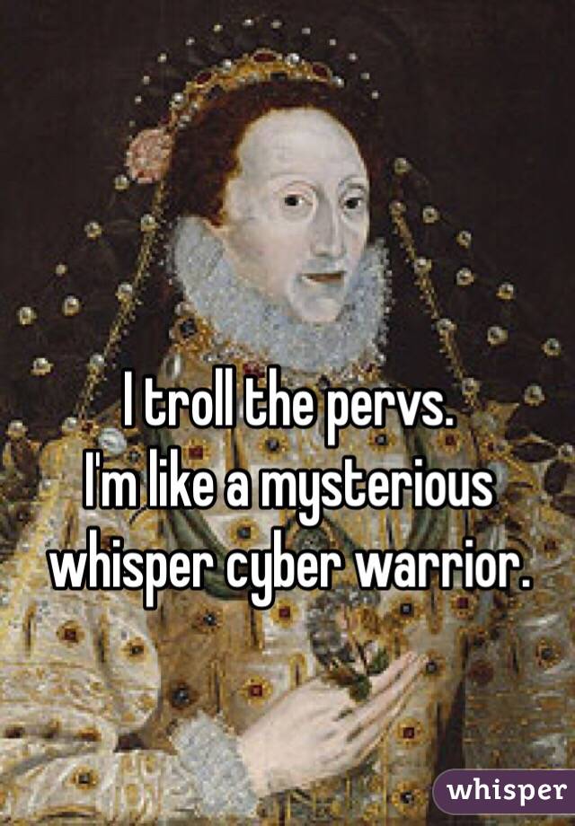 I troll the pervs.
I'm like a mysterious whisper cyber warrior. 

