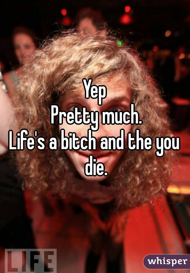 Yep
 Pretty much.
Life's a bitch and the you die.