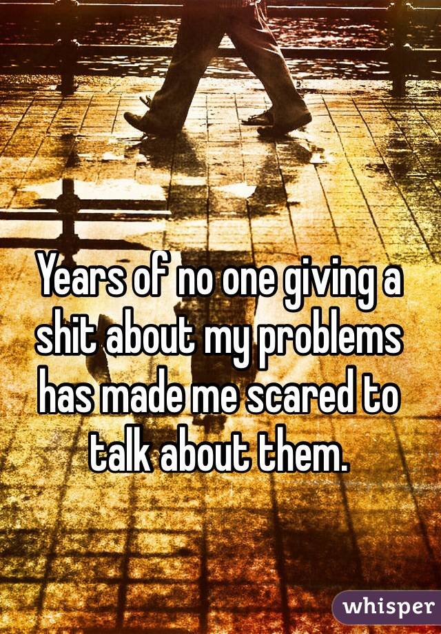 Years of no one giving a shit about my problems has made me scared to talk about them. 
