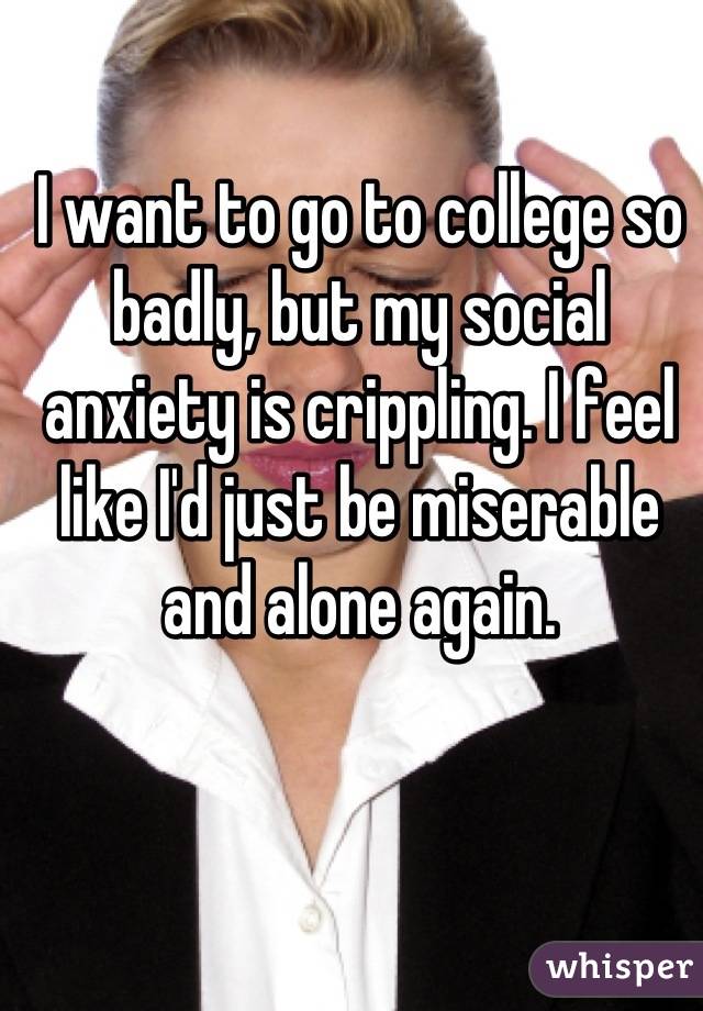 I want to go to college so badly, but my social anxiety is crippling. I feel like I'd just be miserable and alone again.