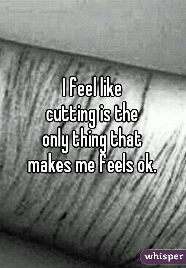 I feel like
cutting is the
only thing that
makes me feels ok.