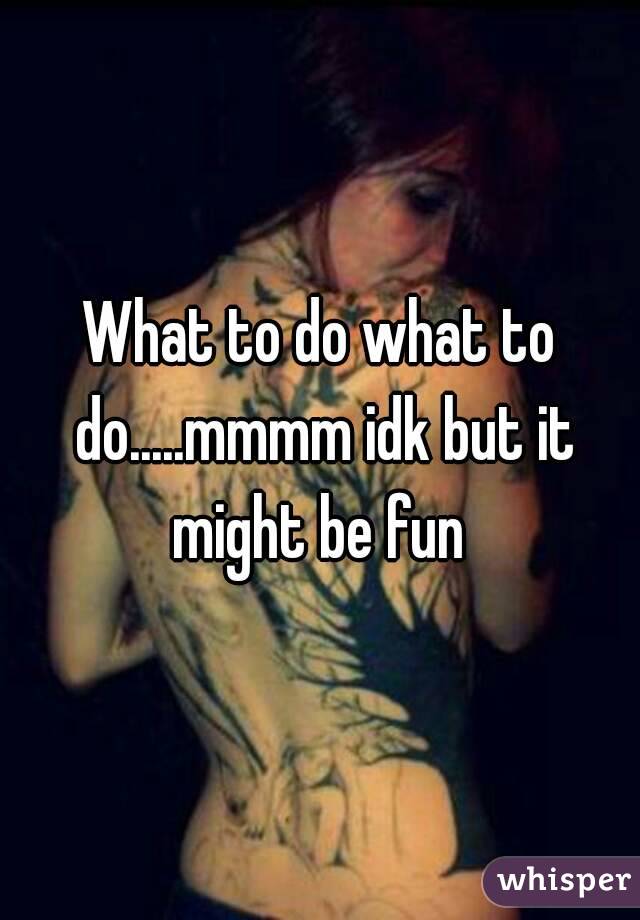 What to do what to do.....mmmm idk but it might be fun 