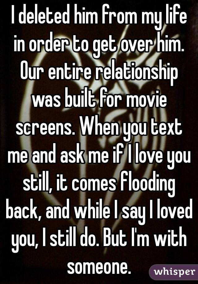 I deleted him from my life in order to get over him. Our entire relationship was built for movie screens. When you text me and ask me if I love you still, it comes flooding back, and while I say I loved you, I still do. But I'm with someone. 