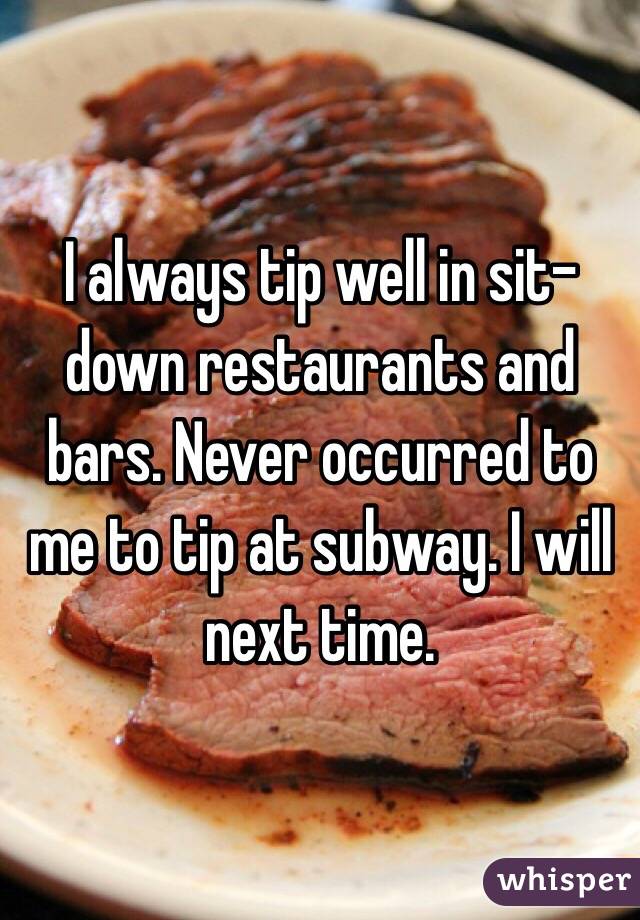 I always tip well in sit-down restaurants and bars. Never occurred to me to tip at subway. I will next time. 