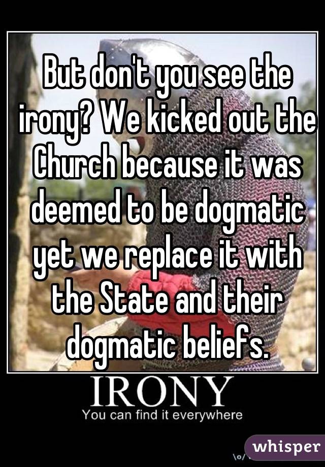 But don't you see the irony? We kicked out the Church because it was deemed to be dogmatic yet we replace it with the State and their dogmatic beliefs.