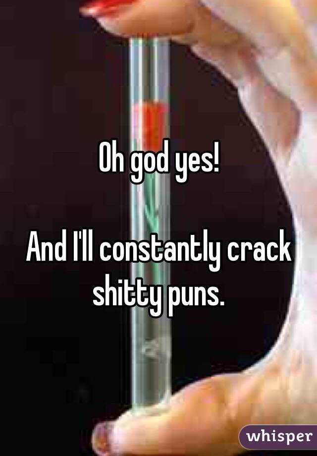 Oh god yes!

And I'll constantly crack shitty puns. 