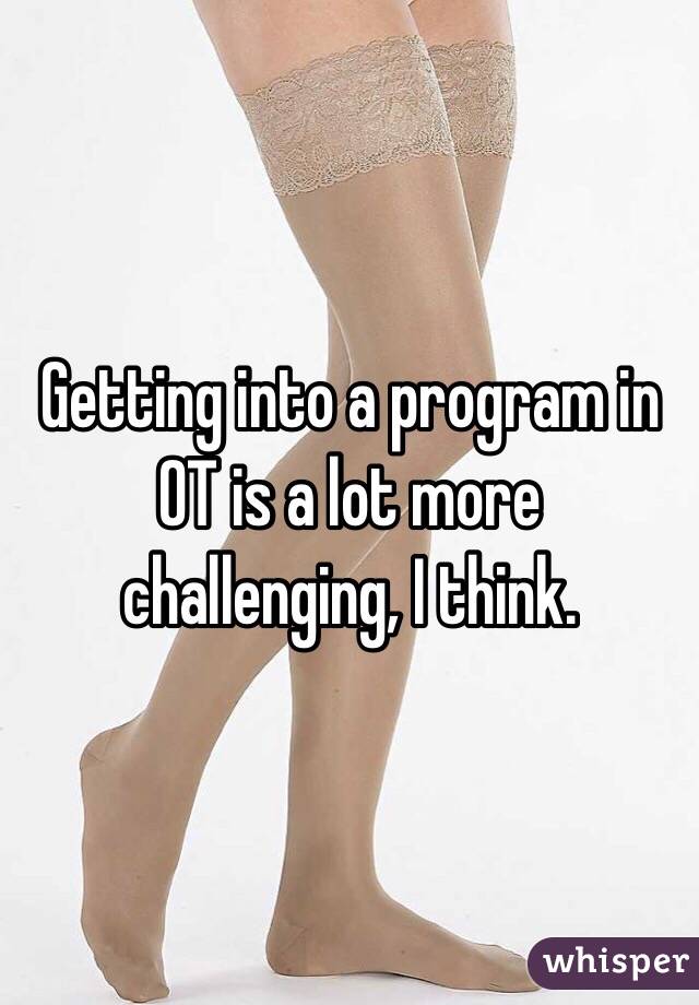 Getting into a program in OT is a lot more challenging, I think.