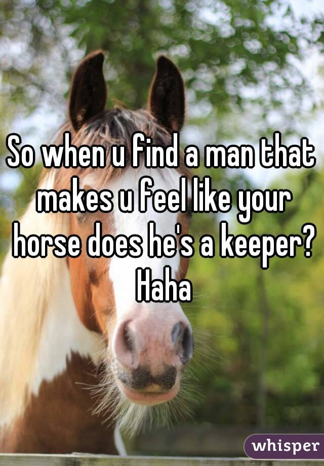 So when u find a man that makes u feel like your horse does he's a keeper? Haha