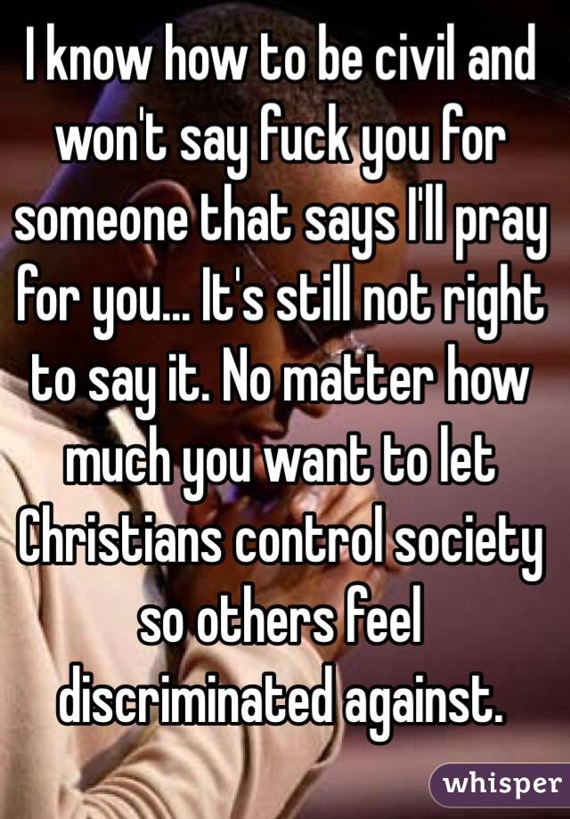 I know how to be civil and won't say fuck you for someone that says I'll pray for you... It's still not right to say it. No matter how much you want to let Christians control society so others feel discriminated against.