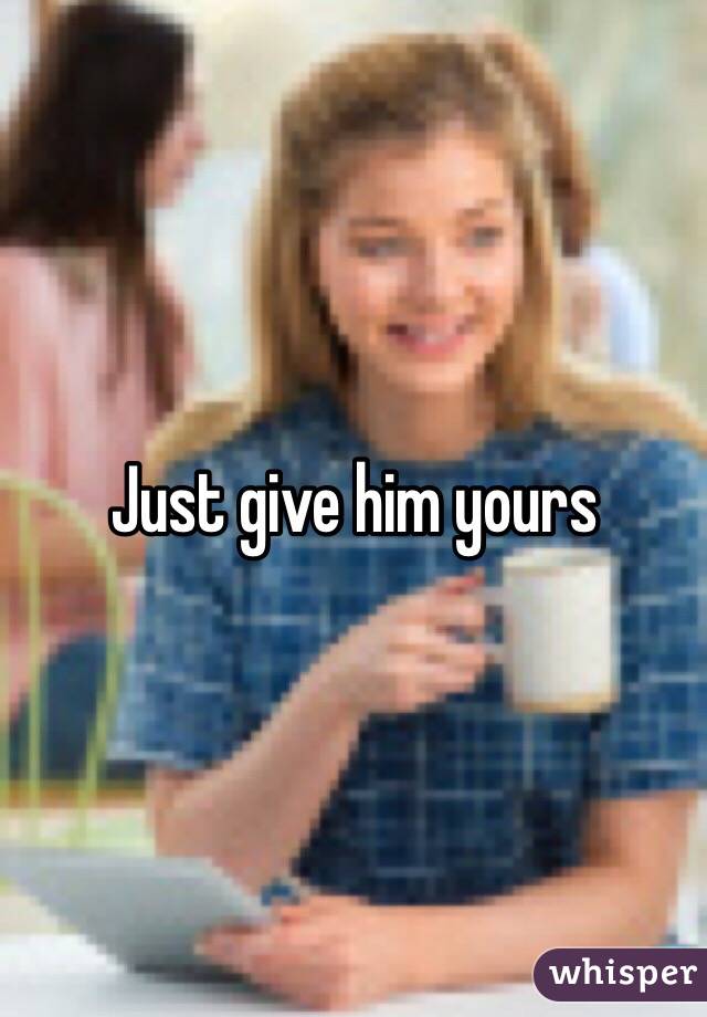 Just give him yours 