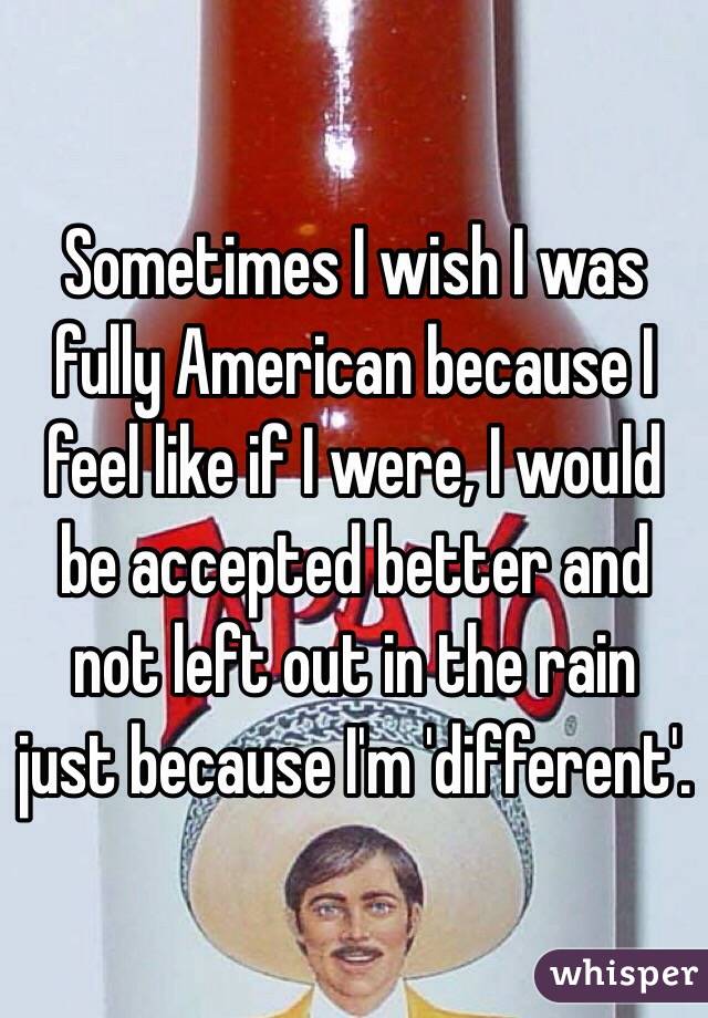 Sometimes I wish I was fully American because I feel like if I were, I would be accepted better and not left out in the rain just because I'm 'different'.