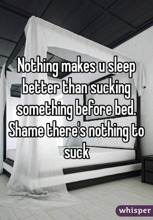 Nothing makes u sleep better than sucking something before bed. Shame there's nothing to suck 