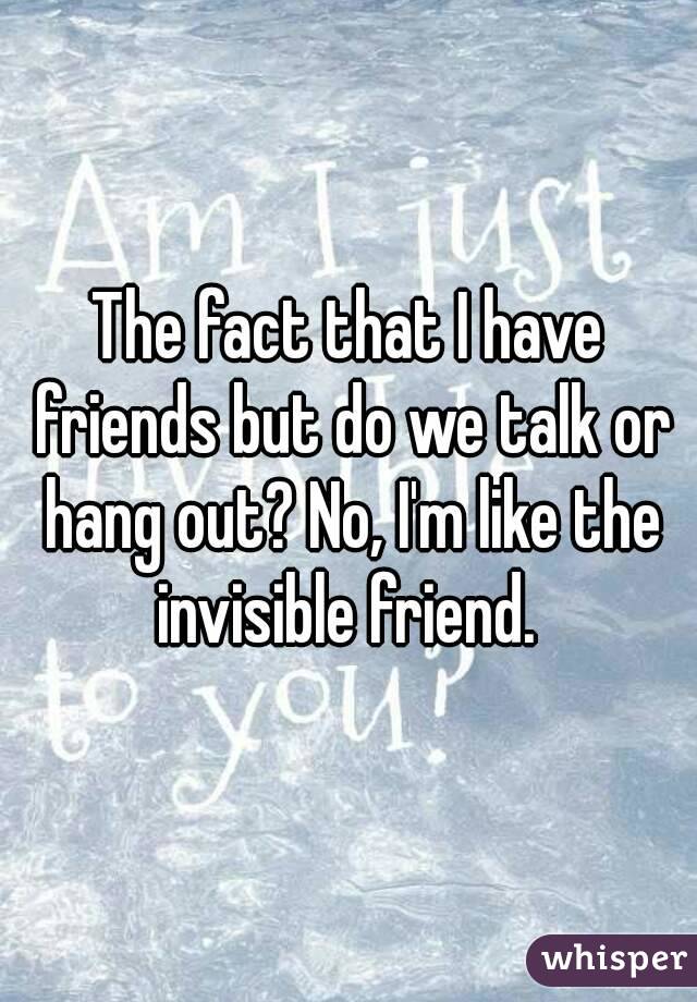 The fact that I have friends but do we talk or hang out? No, I'm like the invisible friend. 