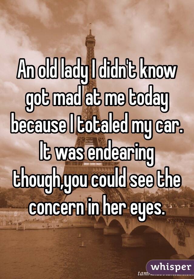 An old lady I didn't know got mad at me today because I totaled my car. It was endearing though,you could see the concern in her eyes. 