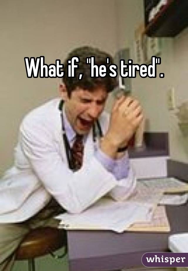 What if, "he's tired".