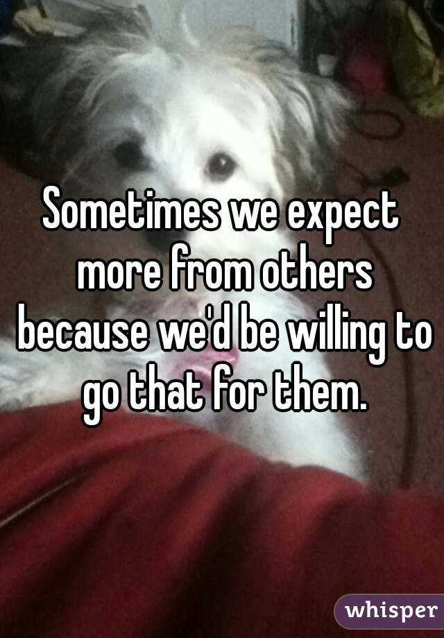 Sometimes we expect more from others because we'd be willing to go that for them.