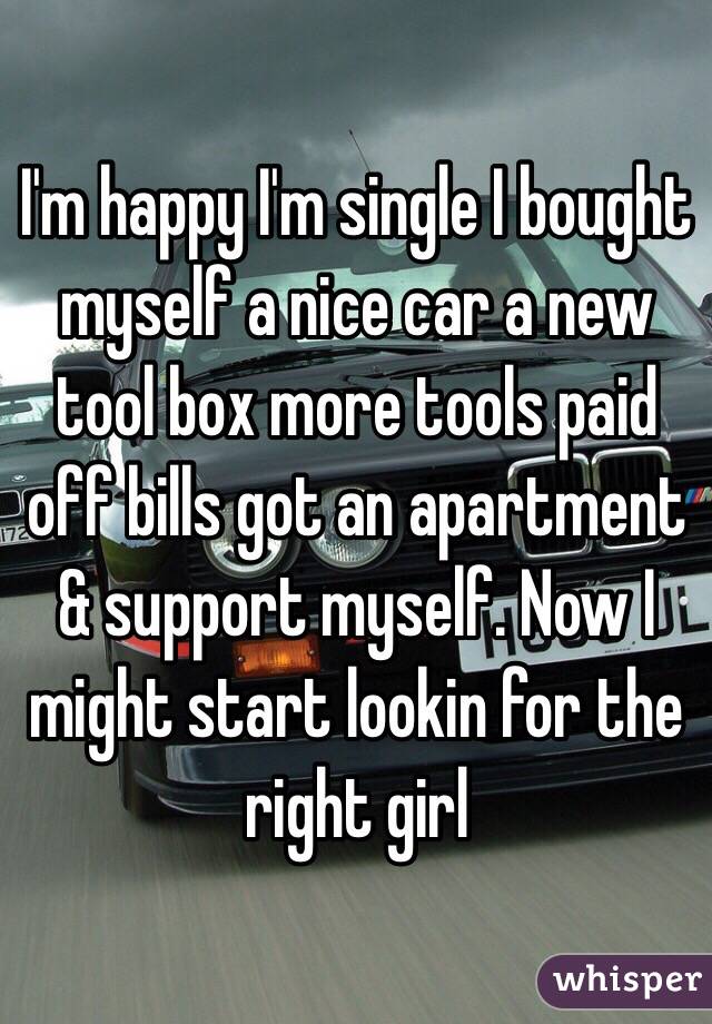 I'm happy I'm single I bought myself a nice car a new tool box more tools paid off bills got an apartment & support myself. Now I might start lookin for the right girl 
