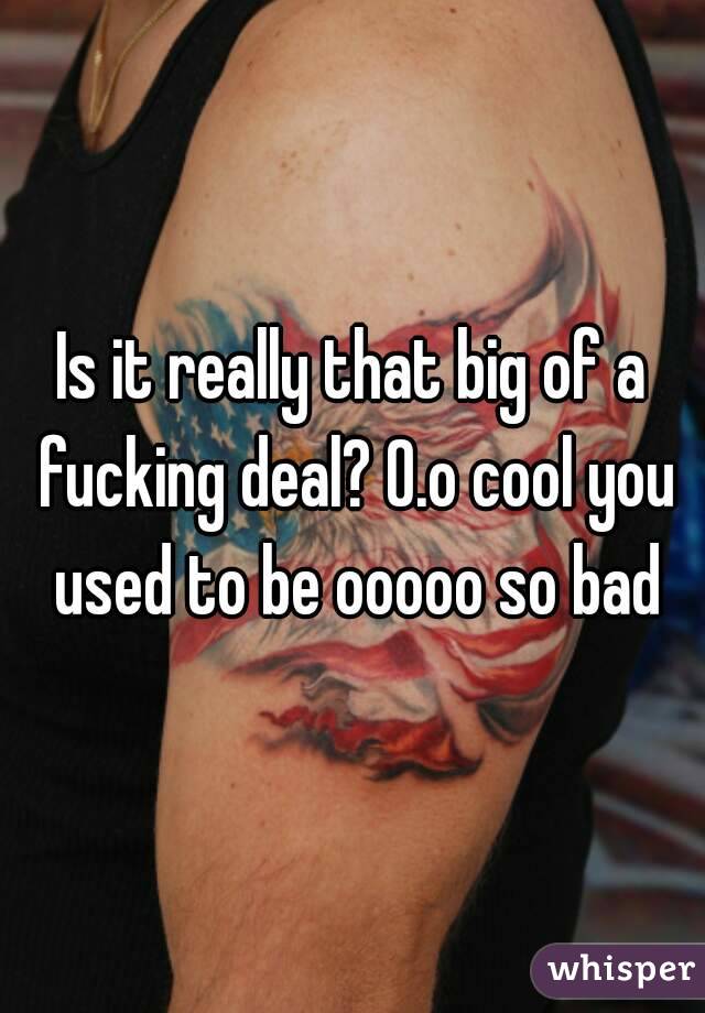Is it really that big of a fucking deal? 0.o cool you used to be ooooo so bad