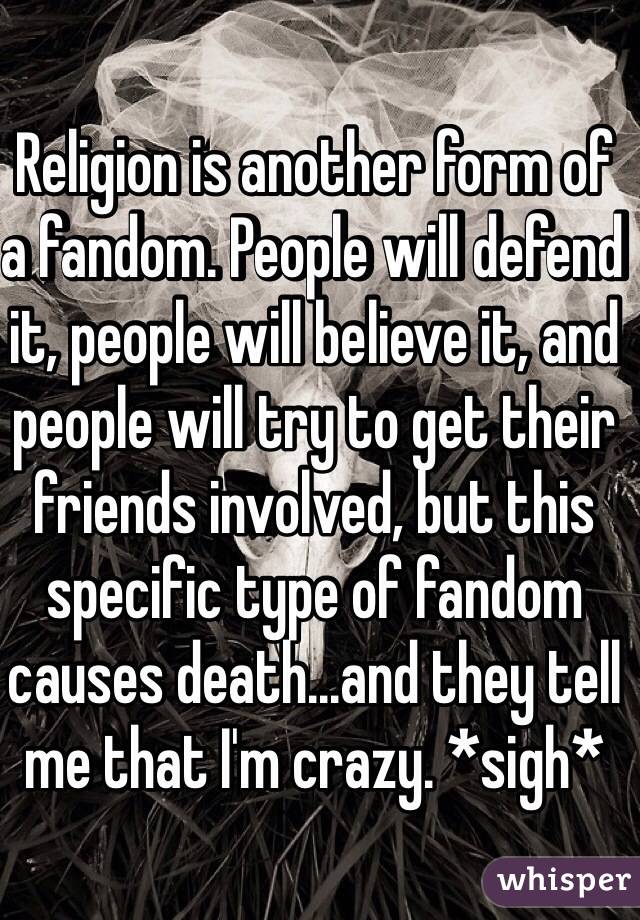 Religion is another form of a fandom. People will defend it, people will believe it, and people will try to get their friends involved, but this specific type of fandom causes death...and they tell me that I'm crazy. *sigh*