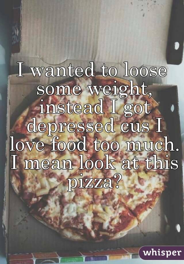 I wanted to loose some weight, instead I got depressed cus I love food too much. I mean look at this pizza?