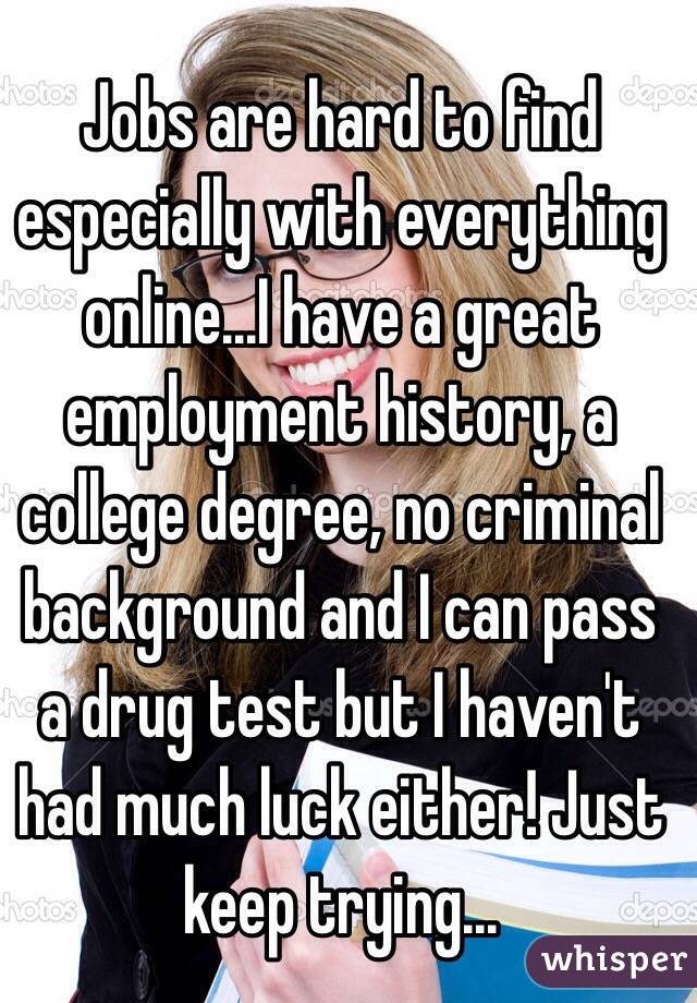Jobs are hard to find especially with everything online...I have a great employment history, a college degree, no criminal background and I can pass a drug test but I haven't had much luck either! Just keep trying...