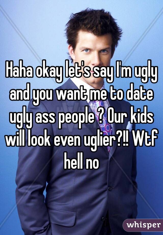 Haha okay let's say I'm ugly and you want me to date ugly ass people ? Our kids will look even uglier?!! Wtf hell no 