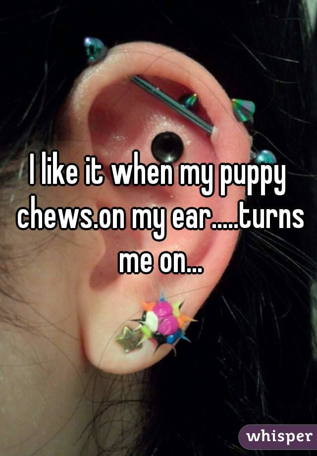 I like it when my puppy chews.on my ear.....turns me on...