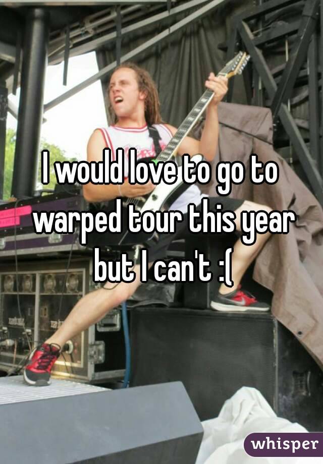 I would love to go to warped tour this year but I can't :(