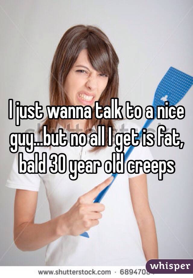 I just wanna talk to a nice guy...but no all I get is fat, bald 30 year old creeps