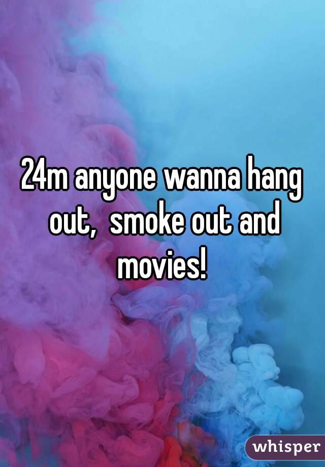 24m anyone wanna hang out,  smoke out and movies! 