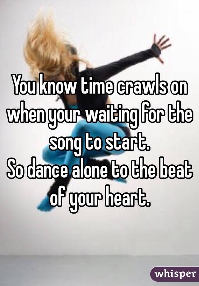 You know time crawls on when your waiting for the song to start.
So dance alone to the beat of your heart. 