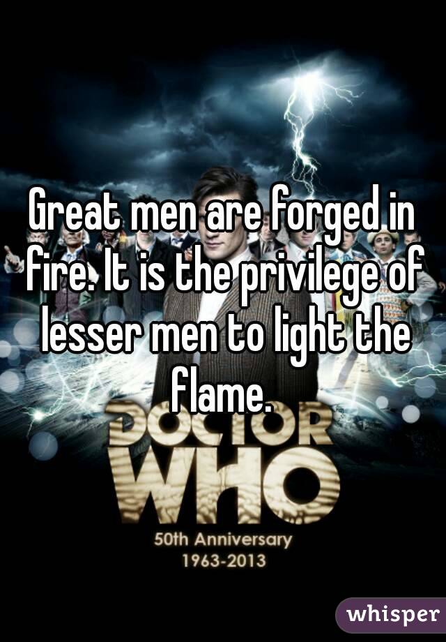 Great men are forged in fire. It is the privilege of lesser men to light the flame. 