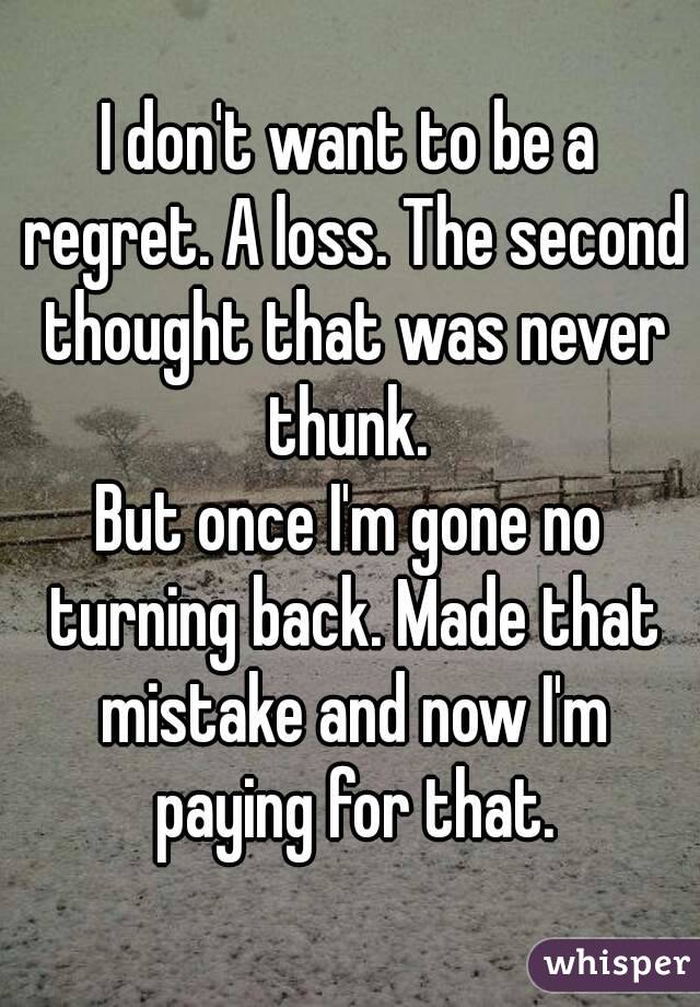 I don't want to be a regret. A loss. The second thought that was never thunk. 
But once I'm gone no turning back. Made that mistake and now I'm paying for that.