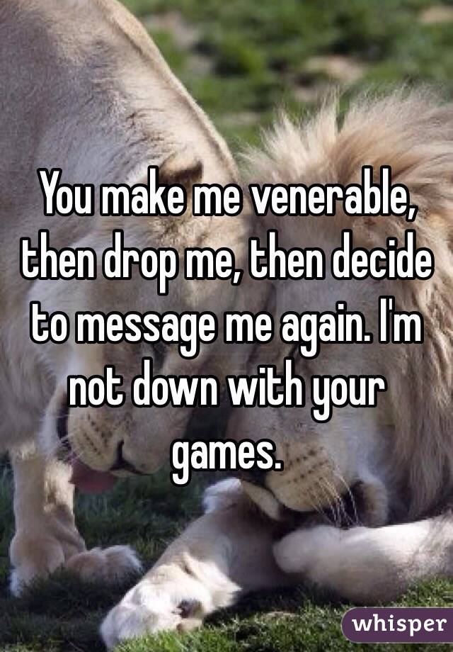 You make me venerable, then drop me, then decide to message me again. I'm not down with your games. 