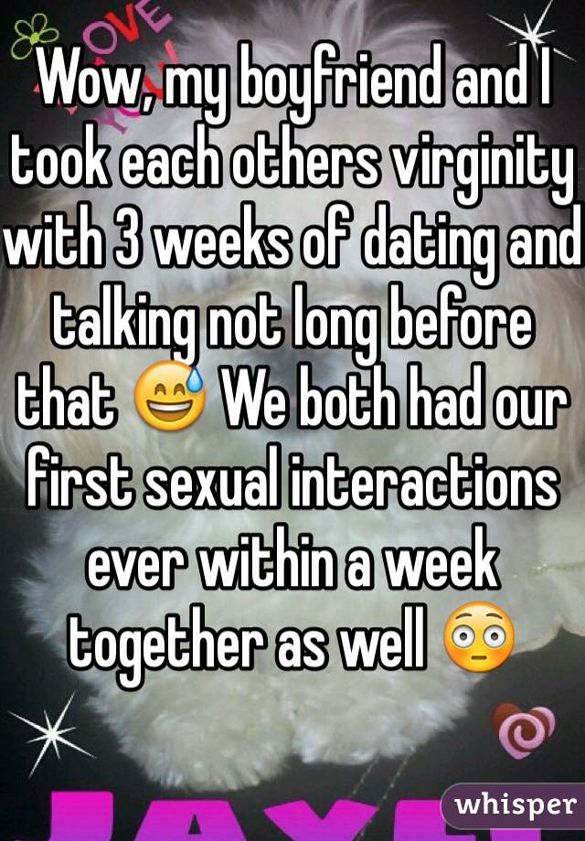 Wow, my boyfriend and I took each others virginity with 3 weeks of dating and talking not long before that 😅 We both had our first sexual interactions ever within a week together as well 😳