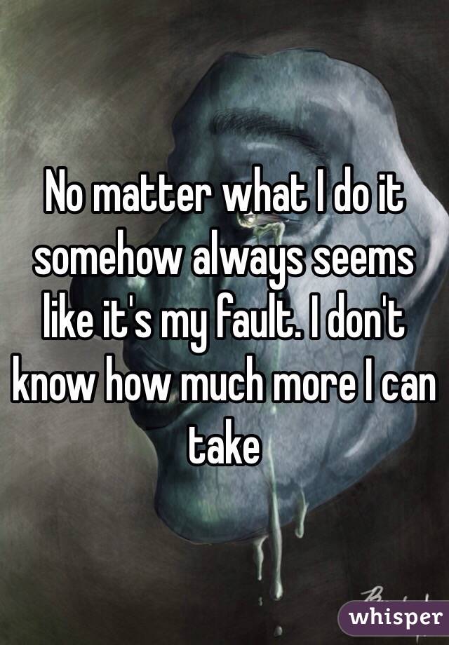 No matter what I do it somehow always seems like it's my fault. I don't know how much more I can take 