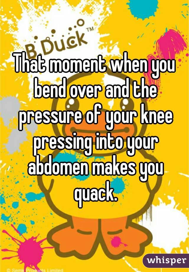That moment when you bend over and the pressure of your knee pressing into your abdomen makes you quack.