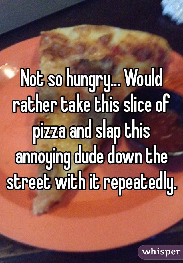 Not so hungry... Would rather take this slice of pizza and slap this annoying dude down the street with it repeatedly. 