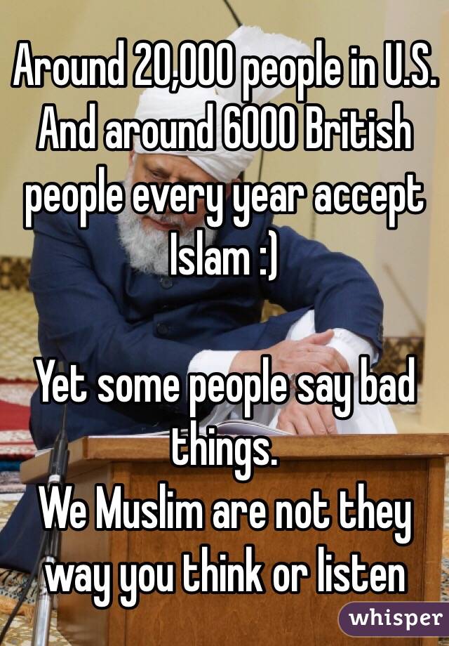 Around 20,000 people in U.S.
And around 6000 British people every year accept Islam :)

Yet some people say bad things.
We Muslim are not they way you think or listen 