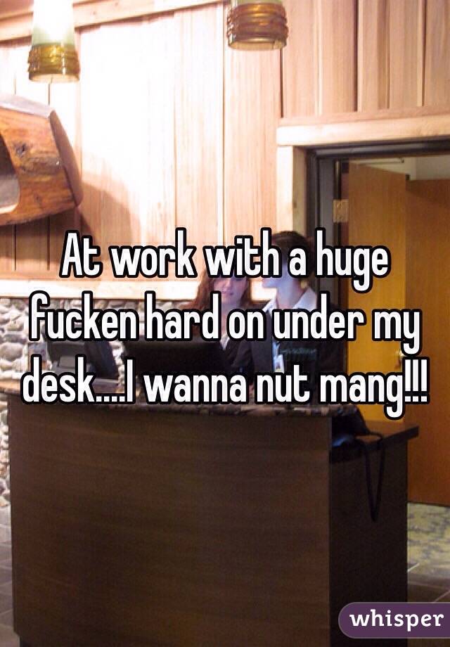 At work with a huge fucken hard on under my desk....I wanna nut mang!!!