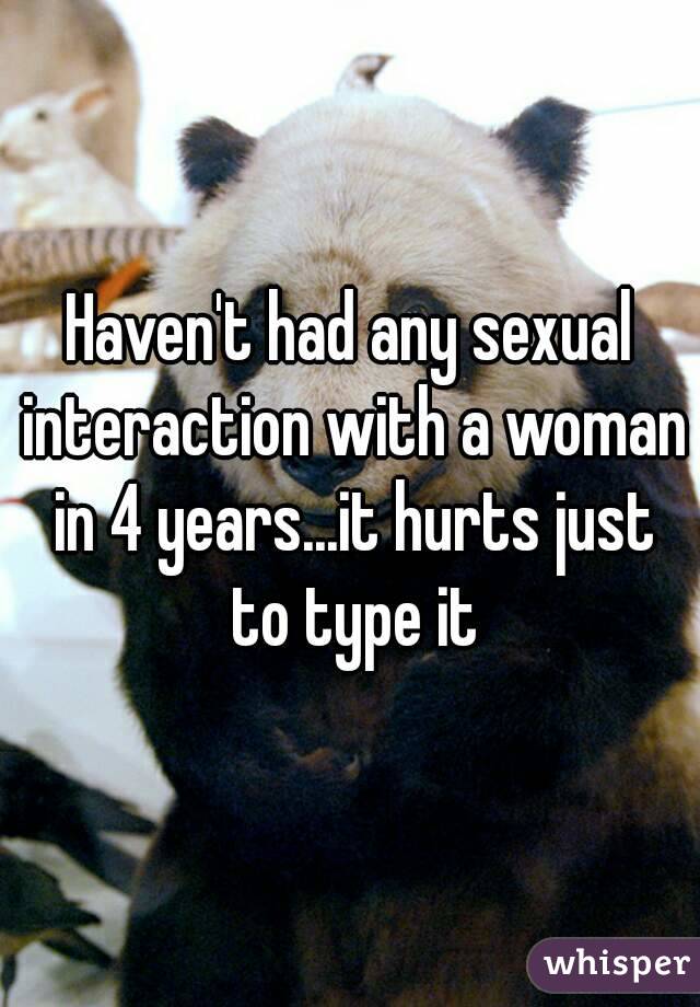 Haven't had any sexual interaction with a woman in 4 years...it hurts just to type it